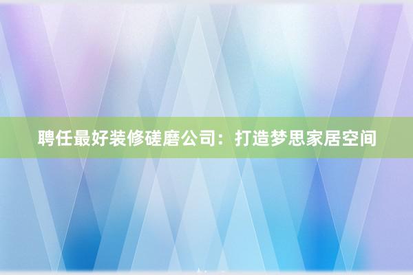 聘任最好装修磋磨公司：打造梦思家居空间